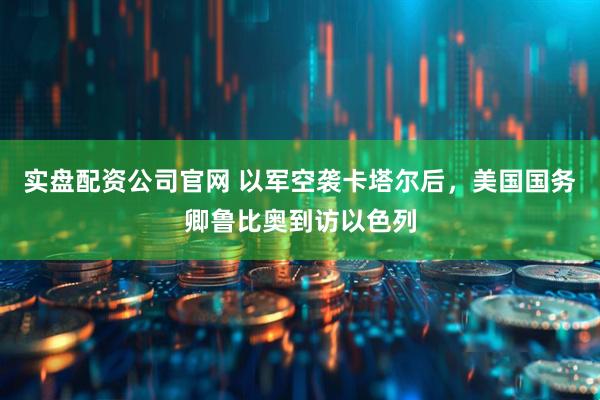 实盘配资公司官网 以军空袭卡塔尔后，美国国务卿鲁比奥到访以色列