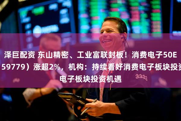 泽巨配资 东山精密、工业富联封板！消费电子50ETF（159779）涨超2%，机构：持续看好消费电子板块投资机遇