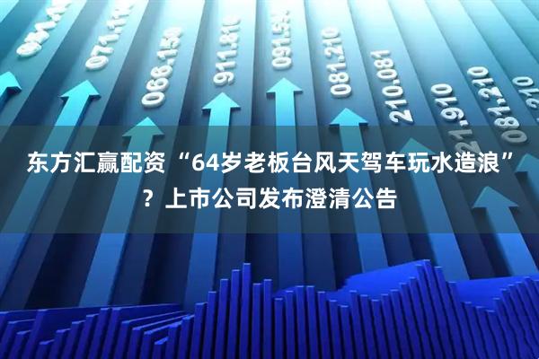 东方汇赢配资 “64岁老板台风天驾车玩水造浪”？上市公司发布澄清公告
