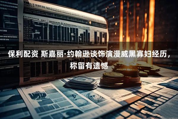 保利配资 斯嘉丽·约翰逊谈饰演漫威黑寡妇经历，称留有遗憾