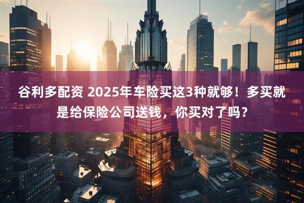 谷利多配资 2025年车险买这3种就够！多买就是给保险公司送钱，你买对了吗？