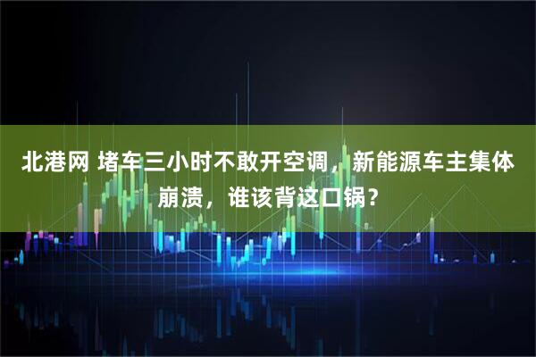北港网 堵车三小时不敢开空调,新能源车主集体崩溃,谁该背这口锅?
