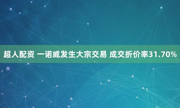 超人配资 一诺威发生大宗交易 成交折价率31.70%