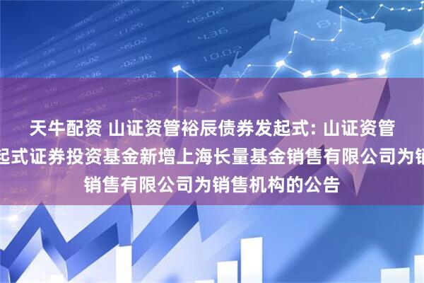 天牛配资 山证资管裕辰债券发起式: 山证资管裕辰债券型发起式证券投资基金新增上海长量基金销售有限公司为销售机构的公告