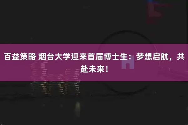 百益策略 烟台大学迎来首届博士生：梦想启航，共赴未来！