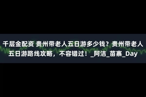 千层金配资 贵州带老人五日游多少钱？贵州带老人五日游路线攻略，不容错过！_阿洁_苗寨_Day